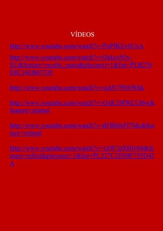 VÍDEOS
http://www.youtube.com/watch?v=PoPfKEv6UxA
http://www.youtube.com/watch?v=DeIco5Oy-
SU&feature=results_main&playnext=1&list=PLB276
E8C16EB6733F

http://www.youtube.com/watch?v=sykN79N6Whk

http://www.youtube.com/watch?v=GxK3MWLUI6w&
feature=related

http://www.youtube.com/watch?v=dFBh9sFI7Mc&fea
ture=related

http://www.youtube.com/watch?v=1nW7pXHIv04&fe
ature=rellist&playnext=1&list=PL327C3D30F755D43
A
 