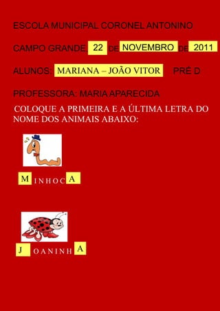 ESCOLA MUNICIPAL CORONEL ANTONINO

CAMPO GRANDE, 22 DE NOVEMBRO DE 2011
                                  22

ALUNOS: MARIANA – JOÃO VITOR   PRÉ D

PROFESSORA: MARIA APARECIDA
COLOQUE A PRIMEIRA E A ÚLTIMA LETRA DO
NOME DOS ANIMAIS ABAIXO:




 M INHOC A




 J   OANINH A
 