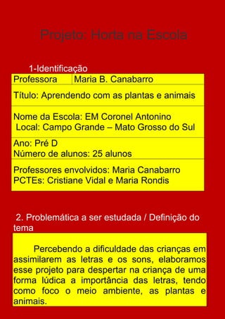 Projeto: Horta na Escola

   1-Identificação
Professora     Maria B. Canabarro
Título: Aprendendo com as plantas e animais

Nome da Escola: EM Coronel Antonino
Local: Campo Grande – Mato Grosso do Sul
Ano: Pré D
Número de alunos: 25 alunos
Professores envolvidos: Maria Canabarro
PCTEs: Cristiane Vidal e Maria Rondis



 2. Problemática a ser estudada / Definição do
tema

     Percebendo a dificuldade das crianças em
assimilarem as letras e os sons, elaboramos
esse projeto para despertar na criança de uma
forma lúdica a importância das letras, tendo
como foco o meio ambiente, as plantas e
animais.
 