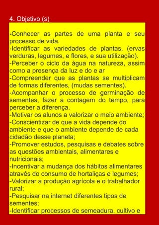 4. Objetivo (s)

-Conhecer as partes de uma planta e seu
processo de vida.
-Identificar as variedades de plantas, (ervas
verduras, legumes, e flores, e sua utilização).
-Perceber o ciclo da água na natureza, assim
como a presença da luz e do e ar
-Compreender que as plantas se multiplicam
de formas diferentes, (mudas sementes).
-Acompanhar o processo de germinação de
sementes, fazer a contagem do tempo, para
perceber a diferença.
-Motivar os alunos a valorizar o meio ambiente;
-Conscientizar de que a vida depende do
ambiente e que o ambiente depende de cada
cidadão desse planeta;
-Promover estudos, pesquisas e debates sobre
as questões ambientais, alimentares e
nutricionais;
-Incentivar a mudança dos hábitos alimentares
através do consumo de hortaliças e legumes;
-Valorizar a produção agrícola e o trabalhador
rural;
-Pesquisar na internet diferentes tipos de
sementes;
-Identificar processos de semeadura, cultivo e
 