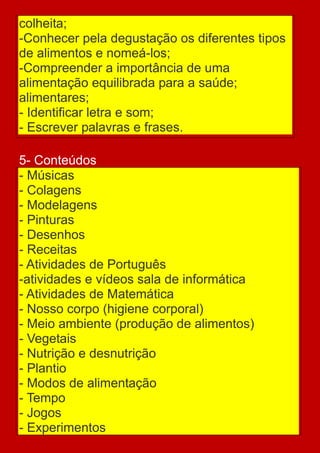 colheita;
-Conhecer pela degustação os diferentes tipos
de alimentos e nomeá-los;
-Compreender a importância de uma
alimentação equilibrada para a saúde;
alimentares;
- Identificar letra e som;
- Escrever palavras e frases.

5- Conteúdos
- Músicas
- Colagens
- Modelagens
- Pinturas
- Desenhos
- Receitas
- Atividades de Português
-atividades e vídeos sala de informática
- Atividades de Matemática
- Nosso corpo (higiene corporal)
- Meio ambiente (produção de alimentos)
- Vegetais
- Nutrição e desnutrição
- Plantio
- Modos de alimentação
- Tempo
- Jogos
- Experimentos
 