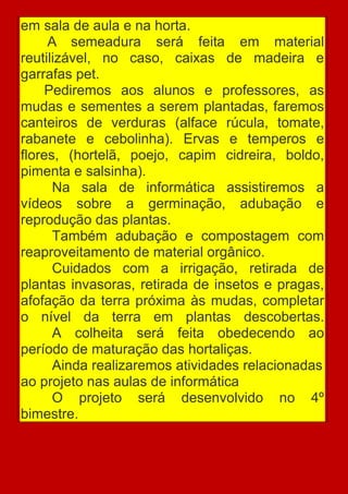 em sala de aula e na horta.
     A semeadura será feita em material
reutilizável, no caso, caixas de madeira e
garrafas pet.
     Pediremos aos alunos e professores, as
mudas e sementes a serem plantadas, faremos
canteiros de verduras (alface rúcula, tomate,
rabanete e cebolinha). Ervas e temperos e
flores, (hortelã, poejo, capim cidreira, boldo,
pimenta e salsinha).
      Na sala de informática assistiremos a
vídeos sobre a germinação, adubação e
reprodução das plantas.
      Também adubação e compostagem com
reaproveitamento de material orgânico.
      Cuidados com a irrigação, retirada de
plantas invasoras, retirada de insetos e pragas,
afofação da terra próxima às mudas, completar
o nível da terra em plantas descobertas.
      A colheita será feita obedecendo ao
período de maturação das hortaliças.
      Ainda realizaremos atividades relacionadas
ao projeto nas aulas de informática
      O projeto será desenvolvido no 4º
bimestre.
 