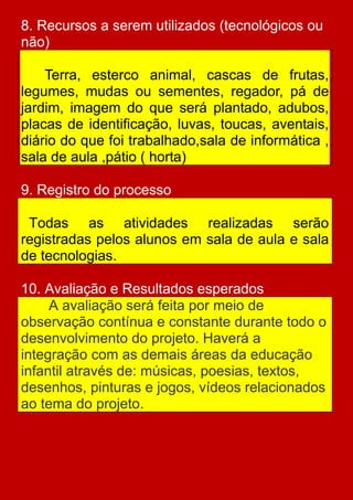 8. Recursos a serem utilizados (tecnológicos ou
não)

    Terra, esterco animal, cascas de frutas,
legumes, mudas ou sementes, regador, pá de
jardim, imagem do que será plantado, adubos,
placas de identificação, luvas, toucas, aventais,
diário do que foi trabalhado,sala de informática ,
sala de aula ,pátio ( horta)

9. Registro do processo

 Todas as atividades realizadas serão
registradas pelos alunos em sala de aula e sala
de tecnologias.

10. Avaliação e Resultados esperados
     A avaliação será feita por meio de
observação contínua e constante durante todo o
desenvolvimento do projeto. Haverá a
integração com as demais áreas da educação
infantil através de: músicas, poesias, textos,
desenhos, pinturas e jogos, vídeos relacionados
ao tema do projeto.
 