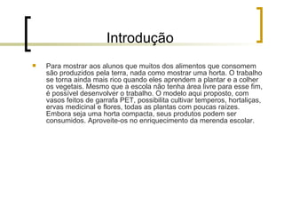 Introdução Para mostrar aos alunos que muitos dos alimentos que consomem são produzidos pela terra, nada como mostrar uma horta. O trabalho se torna ainda mais rico quando eles aprendem a plantar e a colher os vegetais. Mesmo que a escola não tenha área livre para esse fim, é possível desenvolver o trabalho. O modelo aqui proposto, com vasos feitos de garrafa PET, possibilita cultivar temperos, hortaliças, ervas medicinal e flores, todas as plantas com poucas raízes. Embora seja uma horta compacta, seus produtos podem ser consumidos. Aproveite-os no enriquecimento da merenda escolar. 