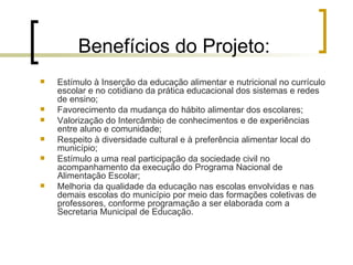 Benefícios do Projeto: Estímulo à Inserção da educação alimentar e nutricional no currículo escolar e no cotidiano da prática educacional dos sistemas e redes de ensino; Favorecimento da mudança do hábito alimentar dos escolares; Valorização do Intercâmbio de conhecimentos e de experiências entre aluno e comunidade; Respeito à diversidade cultural e à preferência alimentar local do município; Estímulo a uma real participação da sociedade civil no acompanhamento da execução do Programa Nacional de Alimentação Escolar; Melhoria da qualidade da educação nas escolas envolvidas e nas demais escolas do município por meio das formações coletivas de professores, conforme programação a ser elaborada com a Secretaria Municipal de Educação. 