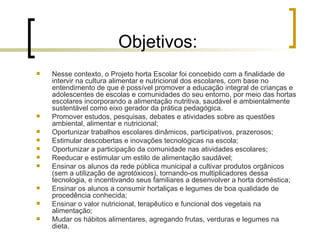 Objetivos: Nesse contexto, o Projeto horta Escolar foi concebido com a finalidade de intervir na cultura alimentar e nutricional dos escolares, com base no entendimento de que é possível promover a educação integral de crianças e adolescentes de escolas e comunidades do seu entorno, por meio das hortas escolares incorporando a alimentação nutritiva, saudável e ambientalmente sustentável como eixo gerador da prática pedagógica. Promover estudos, pesquisas, debates e atividades sobre as questões ambiental, alimentar e nutricional; Oportunizar trabalhos escolares dinâmicos, participativos, prazerosos; Estimular descobertas e inovações tecnológicas na escola; Oportunizar a participação da comunidade nas atividades escolares; Reeducar e estimular um estilo de alimentação saudável;  Ensinar os alunos da rede pública municipal a cultivar produtos orgânicos (sem a utilização de agrotóxicos), tornando-os multiplicadores dessa tecnologia, e incentivando seus familiares a desenvolver a horta doméstica; Ensinar os alunos a consumir hortaliças e legumes de boa qualidade de procedência conhecida; Ensinar o valor nutricional, terapêutico e funcional dos vegetais na alimentação; Mudar os hábitos alimentares, agregando frutas, verduras e legumes na dieta. 