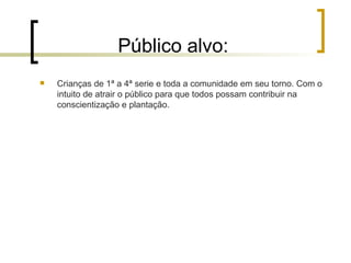 Público alvo: Crianças de 1ª a 4ª serie e toda a comunidade em seu torno. Com o intuito de atrair o público para que todos possam contribuir na conscientização e plantação.  
