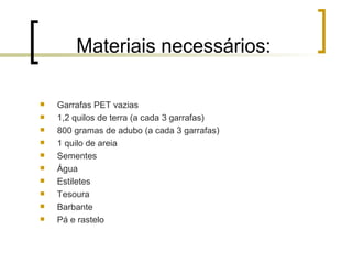 Materiais necessários: Garrafas PET vazias 1,2 quilos de terra (a cada 3 garrafas) 800 gramas de adubo (a cada 3 garrafas) 1 quilo de areia Sementes Água Estiletes Tesoura Barbante Pá e rastelo 