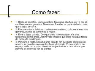 Como fazer:  1. Corte as garrafas. Com o estilete, faça uma abertura de 13 por 20 centímetros nas garrafas. Devem ser furadas na parte de baixo para que a água escorra. 2. Prepare a terra. Misture o esterco com a terra, coloque a terra nas garrafas, plante as sementes e regue. 3. Evite a água parada. Coloque areia na ultima garrafa, que funcionara como prato. Assim você impede que surja na água focos de mosquito da dengue. 4. Pendure a horta. Escolha uma parede em que bata bastante sol, amarre as garrafas com cordas finas, deixando 20 centímetros de espaço entre um e outro. Pendure as jardineiras a uma altura que permita as crianças ver as plantas 