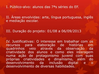 I. Público-alvo: alunos das 7ªs séries do EF.
II. Áreas envolvidas: arte, língua portuguesa, inglês
e mediação escolar.
III. Duração do projeto: 01/08 a 06/09/2013
IV. Justificativas: O interesse em trabalhar com os
recursos para elaboração de histórias em
quadrinhos veio através da observação da
criatividade dos alunos e como eles interagem
numa ação de protagonismo juvenil com suas
próprias criatividades e dinamismo, além do
desenvolvimento da inclusão digital e o
desenvolvimento de diversas habilidades.
 