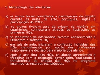 V. Metodologia das atividades
a) os alunos foram convidados a participarem do projeto
durante as aulas de arte, português, inglês e
participação da PMEC.
b) os alunos tiveram aula da origem da história em
quadrinhos, conheceram através de ilustrações as
primeiras HQs.
c) no laboratório de informática, tiveram conhecimento e
utilizaram o software HQ.
d) em sala de aula, iniciaram a confecção individual das
HQs manualmente por opção das professoras
responsáveis e decisão pela maioria dos alunos.
e) após a arte final das HQs, os alunos aprenderam a
trabalhar com o programa power-point, realizando a
transferência da criação das HQs no programa
inserindo os recursos tecnológicos.
 
