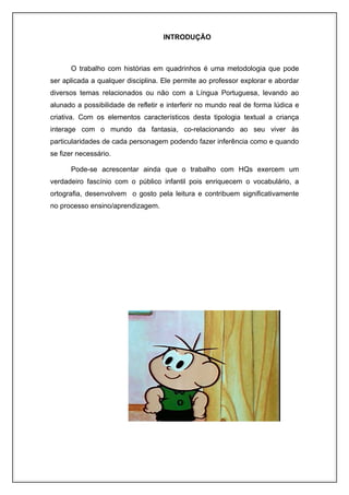 INTRODUÇÃO



      O trabalho com histórias em quadrinhos é uma metodologia que pode
ser aplicada a qualquer disciplina. Ele permite ao professor explorar e abordar
diversos temas relacionados ou não com a Língua Portuguesa, levando ao
alunado a possibilidade de refletir e interferir no mundo real de forma lúdica e
criativa. Com os elementos característicos desta tipologia textual a criança
interage com o mundo da fantasia, co-relacionando ao seu viver às
particularidades de cada personagem podendo fazer inferência como e quando
se fizer necessário.

      Pode-se acrescentar ainda que o trabalho com HQs exercem um
verdadeiro fascínio com o público infantil pois enriquecem o vocabulário, a
ortografia, desenvolvem o gosto pela leitura e contribuem significativamente
no processo ensino/aprendizagem.
 