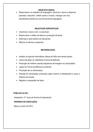 OBJETIVO GERAL
    •    Desenvolver um trabalho de linguagem, que leve o aluno a observar,
         perceber, descobrir, refletir sobre o mundo, interagir com seu
         semelhante através do uso funcional de linguagens.




                                    OBJETIVOS ESPECÍFICOS
    •    Incentivar o aluno a ler e a escrever;
    •    Desenvolver o hábito da leitura e produção de texto;
    •    Estimular a auto-estima do educando;
    •    Motivar os alunos a pesquisa.



                                               METODOLOGIA


    •    Assistir na sala de informática vídeos de HQs com temas atuais.
    •    Leitura de gibis na biblioteca (Turma da Mônica)
    •    Produção de história usando sequência de imagens no computador.
    •    Jogos da Turma da Mônica na internet.
    •    Produção de um almanaque.
    •    Entrega do almanaque produzido pelos alunos à bibliotecária e para a
         diretora da escola.
    •    Registro e exposição de fotos.



com o conto moderno dos “Três porquinhos”
Concluir com o conto moderno dos “Três porquinhos
PÚBLICO ALVO:

Vespertino: 3°s anos do Ensino Fundamental

PERÍODO DE EXECUÇÃO:

Março a junho de 2011.
 