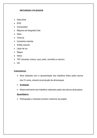 RECURSOS UTILIZADOS



•   Data show
•   DVD
•   Computador
•   Máquina de fotografia Cola
•   Gibis
•   Tesoura
•   Canetinha colorida
•   Sulfite colorido
•   Lápis de cor
•   Régua
•   Xérox
•   TNT (amarelo, branco, azul, preto, vermelho e marron)
•   CD



Culminância:

    •    Será realizada com a apresentação dos trabalhos feitos pelos alunos

         dos 3°s anos, através da produção de almanaques

    •    Avaliação

    •    Desenvolvimento dos trabalhos realizados pelos dos alunos alcançados.

    Quantitativo:

    •    Participação e interesse durante o decorrer do projeto.
 