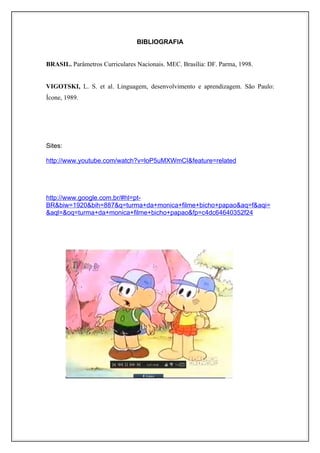 BIBLIOGRAFIA


BRASIL. Parâmetros Curriculares Nacionais. MEC. Brasília: DF. Parma, 1998.


VIGOTSKI, L. S. et al. Linguagem, desenvolvimento e aprendizagem. São Paulo:
Ícone, 1989.




Sites:

http://www.youtube.com/watch?v=loP5uMXWmCI&feature=related




http://www.google.com.br/#hl=pt-
BR&biw=1920&bih=887&q=turma+da+monica+filme+bicho+papao&aq=f&aqi=
&aql=&oq=turma+da+monica+filme+bicho+papao&fp=c4dc64640352f24
 