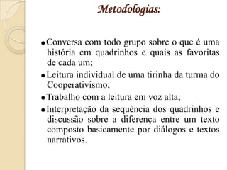 Metodologias:

Conversa  com todo grupo sobre o que é uma
 história em quadrinhos e quais as favoritas
 de cada um;
Leitura individual de uma tirinha da turma do
 Cooperativismo;
Trabalho com a leitura em voz alta;
Interpretação da sequência dos quadrinhos e
 discussão sobre a diferença entre um texto
 composto basicamente por diálogos e textos
 narrativos.
 