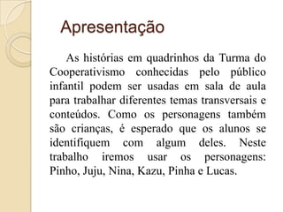 Apresentação
    As histórias em quadrinhos da Turma do
Cooperativismo conhecidas pelo público
infantil podem ser usadas em sala de aula
para trabalhar diferentes temas transversais e
conteúdos. Como os personagens também
são crianças, é esperado que os alunos se
identifiquem com algum deles. Neste
trabalho iremos usar os personagens:
Pinho, Juju, Nina, Kazu, Pinha e Lucas.
 