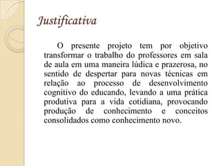 Justificativa
     O presente projeto tem por objetivo
 transformar o trabalho do professores em sala
 de aula em uma maneira lúdica e prazerosa, no
 sentido de despertar para novas técnicas em
 relação ao processo de desenvolvimento
 cognitivo do educando, levando a uma prática
 produtiva para a vida cotidiana, provocando
 produção de conhecimento e conceitos
 consolidados como conhecimento novo.
 