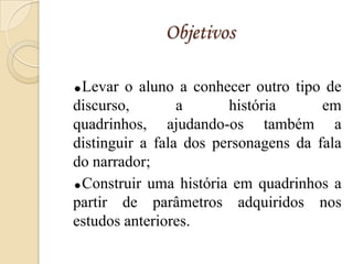 Objetivos

Levar o aluno a conhecer outro tipo de
discurso,        a      história      em
quadrinhos, ajudando-os também a
distinguir a fala dos personagens da fala
do narrador;
Construir uma história em quadrinhos a

partir de parâmetros adquiridos nos
estudos anteriores.
 