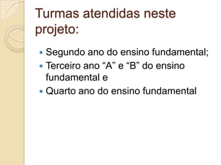 Turmas atendidas neste
projeto:
 Segundo ano do ensino fundamental;
 Terceiro ano “A” e “B” do ensino
  fundamental e
 Quarto ano do ensino fundamental
 
