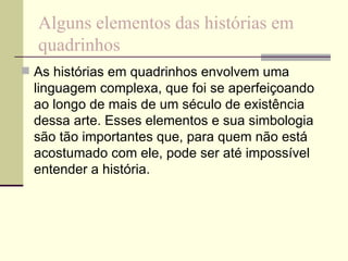 Alguns elementos das histórias em quadrinhos As histórias em quadrinhos envolvem uma linguagem complexa, que foi se aperfeiçoando ao longo de mais de um século de existência dessa arte. Esses elementos e sua simbologia são tão importantes que, para quem não está acostumado com ele, pode ser até impossível entender a história. 