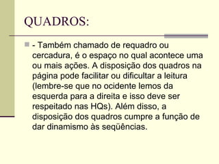 QUADROS: - Também chamado de requadro ou cercadura, é o espaço no qual acontece uma ou mais ações. A disposição dos quadros na página pode facilitar ou dificultar a leitura (lembre-se que no ocidente lemos da esquerda para a direita e isso deve ser respeitado nas HQs). Além disso, a disposição dos quadros cumpre a função de dar dinamismo às seqüências. 