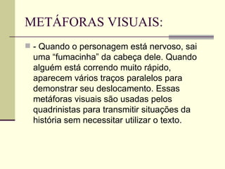 METÁFORAS VISUAIS: - Quando o personagem está nervoso, sai uma “fumacinha” da cabeça dele. Quando alguém está correndo muito rápido, aparecem vários traços paralelos para demonstrar seu deslocamento. Essas metáforas visuais são usadas pelos quadrinistas para transmitir situações da história sem necessitar utilizar o texto.  