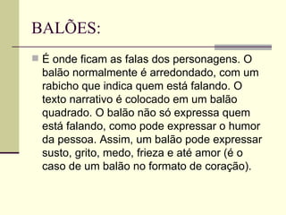 BALÕES: É onde ficam as falas dos personagens. O balão normalmente é arredondado, com um rabicho que indica quem está falando. O texto narrativo é colocado em um balão quadrado. O balão não só expressa quem está falando, como pode expressar o humor da pessoa. Assim, um balão pode expressar susto, grito, medo, frieza e até amor (é o caso de um balão no formato de coração).  