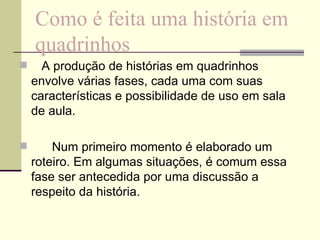 Como é feita uma história em quadrinhos    A produção de histórias em quadrinhos envolve várias fases, cada uma com suas características e possibilidade de uso em sala de aula.        Num primeiro momento é elaborado um roteiro. Em algumas situações, é comum essa fase ser antecedida por uma discussão a respeito da história.        