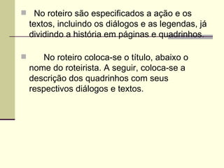   No roteiro são especificados a ação e os textos, incluindo os diálogos e as legendas, já dividindo a história em páginas e quadrinhos.       No roteiro coloca-se o título, abaixo o nome do roteirista. A seguir, coloca-se a descrição dos quadrinhos com seus respectivos diálogos e textos. 