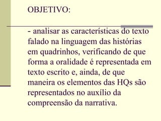 OBJETIVO: -  analisar as características do texto falado na linguagem das histórias em quadrinhos, verificando de que forma a oralidade é representada em texto escrito e, ainda, de que maneira os elementos das HQs são representados no auxílio da compreensão da narrativa. 