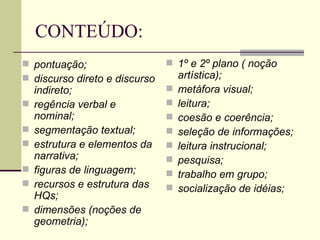 CONTEÚDO: pontuação;   discurso direto e discurso indireto;   regência verbal e nominal;   segmentação textual;   estrutura e elementos da narrativa;   figuras de linguagem;   recursos e estrutura das HQs;   dimensões (noções de geometria);   1º e 2º plano ( noção artística);   metáfora visual;   leitura;   coesão e coerência;   seleção de informações;   leitura instrucional;   pesquisa;   trabalho em grupo;   socialização de idéias;   