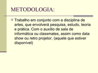 METODOLOGIA: Trabalho em conjunto com a disciplina de artes, que envolverá pesquisa, estudo, teoria e prática. Com o auxílio de sala de informática ou classmates, assim como data show ou retro projetor. (aquele que estiver disponível) 