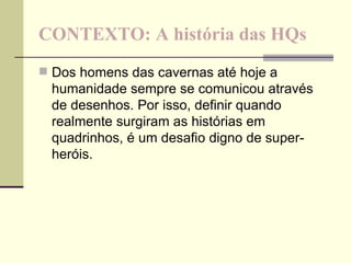 CONTEXTO: A história das HQs Dos homens das cavernas até hoje a humanidade sempre se comunicou através de desenhos. Por isso, definir quando realmente surgiram as histórias em quadrinhos, é um desafio digno de super-heróis. 