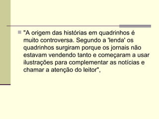 "A origem das histórias em quadrinhos é muito controversa. Segundo a 'lenda' os quadrinhos surgiram porque os jornais não estavam vendendo tanto e começaram a usar ilustrações para complementar as notícias e chamar a atenção do leitor", 