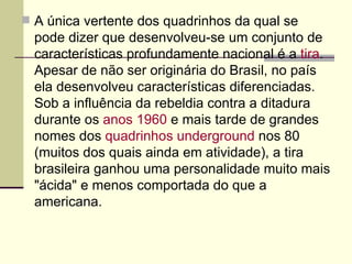  A única vertente dos quadrinhos da qual se
  pode dizer que desenvolveu-se um conjunto de
  características profundamente nacional é a tira.
  Apesar de não ser originária do Brasil, no país
  ela desenvolveu características diferenciadas.
  Sob a influência da rebeldia contra a ditadura
  durante os anos 1960 e mais tarde de grandes
  nomes dos quadrinhos underground nos 80
  (muitos dos quais ainda em atividade), a tira
  brasileira ganhou uma personalidade muito mais
  "ácida" e menos comportada do que a
  americana.
 