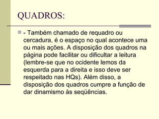 QUADROS:
 - Também chamado de requadro ou
 cercadura, é o espaço no qual acontece uma
 ou mais ações. A disposição dos quadros na
 página pode facilitar ou dificultar a leitura
 (lembre-se que no ocidente lemos da
 esquerda para a direita e isso deve ser
 respeitado nas HQs). Além disso, a
 disposição dos quadros cumpre a função de
 dar dinamismo às seqüências.
 