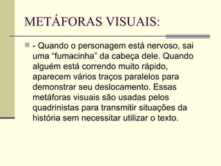 METÁFORAS VISUAIS:
 - Quando o personagem está nervoso, sai
  uma “fumacinha” da cabeça dele. Quando
  alguém está correndo muito rápido,
  aparecem vários traços paralelos para
  demonstrar seu deslocamento. Essas
  metáforas visuais são usadas pelos
  quadrinistas para transmitir situações da
  história sem necessitar utilizar o texto.
 