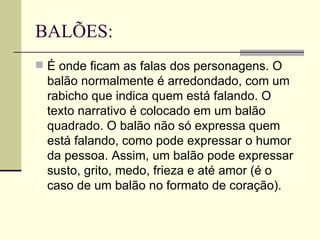 BALÕES:
 É onde ficam as falas dos personagens. O
  balão normalmente é arredondado, com um
  rabicho que indica quem está falando. O
  texto narrativo é colocado em um balão
  quadrado. O balão não só expressa quem
  está falando, como pode expressar o humor
  da pessoa. Assim, um balão pode expressar
  susto, grito, medo, frieza e até amor (é o
  caso de um balão no formato de coração).
 