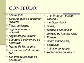 CONTEÚDO:
 pontuação;                    1º e 2º plano ( noção
 discurso direto e discurso       artística);
    indireto;                     metáfora visual;
   Tipos de frases;              leitura;
   regência verbal e             coesão e coerência;
    nominal;                      seleção de informações;
   segmentação textual;          Roteiro;
   estrutura e elementos da      leitura instrucional;
    narrativa;
                                  pesquisa;
   figuras de linguagem;
                                  trabalho em grupo;
   recursos e estrutura das
    HQs;                          socialização de idéias;
   dimensões (noções de
    geometria);
 