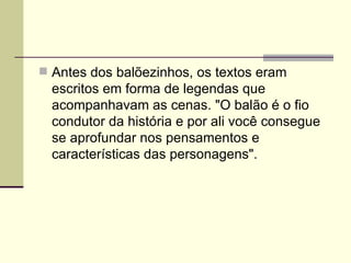  Antes dos balõezinhos, os textos eram
  escritos em forma de legendas que
  acompanhavam as cenas. "O balão é o fio
  condutor da história e por ali você consegue
  se aprofundar nos pensamentos e
  características das personagens".
 