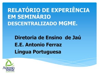 RELATÓRIO DE EXPERIÊNCIA
EM SEMINÁRIO
DESCENTRALIZADO MGME.
Diretoria de Ensino de Jaú
E.E. Antonio Ferraz
Língua Portuguesa
 