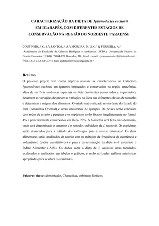 CARACTERIZAÇÃO DA DIETA DE Iguanodectes rachovii
EM IGARAPÉS, COM DIFERENTES ESTÁGIOS DE
CONSERVAÇÃO NA REGIÃO DO NORDESTE PARAENSE.
COUTINHO, J. C. S.1
; SANTOS, J. A.1
; MOREIRA, N. G. G.1
& FERREIRA, A.2
1
Acadêmicos da Faculdade de Ciências Biológicas e Ambientais (FCBA). Universidade Federal da
Grande Dourados (UFGD), 79804-070 Dourados, MS, Brasil. e-mail: <jean-coutinho11@hotmail.com>;
2
Prof. Dr., FCBA-UFGD <e-mail: andersonferreira@ufgd.edu.br >
Resumo
O presente projeto tem como objetivo analisar as características do Caracídeo
Iguanodectes rachovii em igarapés impactados e conservados na região amazônica,
além de verificar mudanças espaciais na dieta (ambientes conservados e impactados),
descrever as variações descrever as variações na dieta nas diferentes classes de tamanho
e determinar a origem dos alimentos. O estudo será realizado no nordeste do Estado do
Pará (Amazônia Oriental) e serão amostrados 22 igarapés. Os peixes serão coletados
com redes de arrasto e peneiras e os espécimes serão fixados imediatamente no formol
4% e posteriormente conservados em álcool 70%. A biometria será feita em laboratório,
onde será determinado o tamanho e o peso dos indivíduos de I. rachovii. Os espécimes
serão dissecados para a retirada dos estômagos para a análise estomacal. Os itens
alimentares serão analisados de acordo com os métodos de frequência de ocorrência e
volumétrico (dados quantitativos) e para a caracterização da dieta será calculado o
Índice Alimentar (IAi%). Os dados sobre a dieta de I. rachovii serão tabulados,
explorados e analisados em tabelas e gráficos, e serão utilizadas análises estatísticas
apropriadas para se obter os resultados.
Palavras-chave: alimentação, Characidae, ambientes lônticos,
 