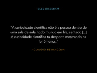 – C L A U D I O B E V I L A C Q U A
“A curiosidade científica não é a pessoa dentro de
uma sala de aula, todo mundo em fila, sentado [...]
A curiosidade científica tu desperta mostrando os
fenômenos.”
E L E S D I S S E R A M
 
