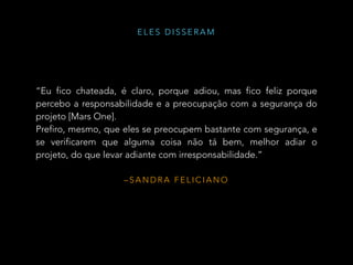 – S A N D R A F E L I C I A N O
“Eu fico chateada, é claro, porque adiou, mas fico feliz porque
percebo a responsabilidade e a preocupação com a segurança do
projeto [Mars One].
Prefiro, mesmo, que eles se preocupem bastante com segurança, e
se verificarem que alguma coisa não tá bem, melhor adiar o
projeto, do que levar adiante com irresponsabilidade.”
E L E S D I S S E R A M
 