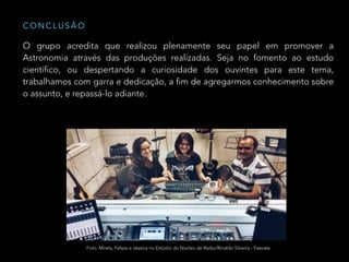 O grupo acredita que realizou plenamente seu papel em promover a
Astronomia através das produções realizadas. Seja no fomento ao estudo
científico, ou despertando a curiosidade dos ouvintes para este tema,
trabalhamos com garra e dedicação, a fim de agregarmos conhecimento sobre
o assunto, e repassá-lo adiante.
C O N C L U S Ã O
Foto: Mirela, Felipe e Jéssica no Estúdio do Núcleo de Rádio/Rinaldo Silveira - Feevale
 