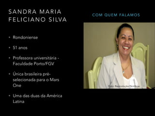 S A N D R A M A R I A
F E L I C I A N O S I LVA
• Rondoniense
• 51 anos
• Professora universitária -
Faculdade Porto/FGV
• Única brasileira pré-
selecionada para o Mars
One
• Uma das duas da América
Latina
Foto: Reprodução/Notibras
C O M Q U E M FA L A M O S
 