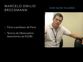 M A R C E L O E M I L I O
B R Ü C K M A N N
Foto: Luiz Madureira/UNIVAP
• Físico e professor de Física
• Técnico do Observatório
Astronômico da PUCRS
Foto:Divulgação/PUCRS
C O M Q U E M FA L A M O S
 