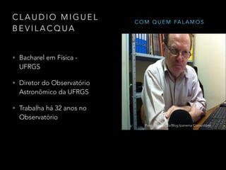 C L A U D I O M I G U E L
B E V I L A C Q U A
Foto: Luiz Madureira/UNIVAP
• Bacharel em Física -
UFRGS
• Diretor do Observatório
Astronômico da UFRGS
• Trabalha há 32 anos no
Observatório
Foto: Divulgação/Blog Ipanema Comunitária
C O M Q U E M FA L A M O S
 