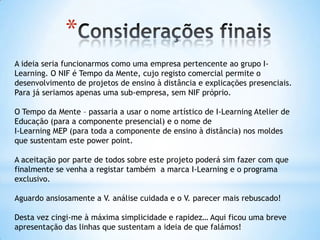 *
A ideia seria funcionarmos como uma empresa pertencente ao grupo I-
Learning. O NIF é Tempo da Mente, cujo registo comercial permite o
desenvolvimento de projetos de ensino à distância e explicações presenciais.
Para já seriamos apenas uma sub-empresa, sem NIF próprio.

O Tempo da Mente – passaria a usar o nome artístico de I-Learning Atelier de
Educação (para a componente presencial) e o nome de
I-Learning MEP (para toda a componente de ensino à distância) nos moldes
que sustentam este power point.

A aceitação por parte de todos sobre este projeto poderá sim fazer com que
finalmente se venha a registar também a marca I-Learning e o programa
exclusivo.

Aguardo ansiosamente a V. análise cuidada e o V. parecer mais rebuscado!

Desta vez cingi-me à máxima simplicidade e rapidez… Aqui ficou uma breve
apresentação das linhas que sustentam a ideia de que falámos!
 